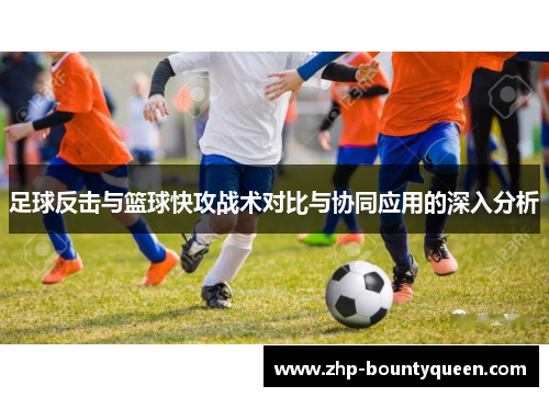 足球反击与篮球快攻战术对比与协同应用的深入分析 足球反击与篮球快攻战术对比与协同应用的深入分析