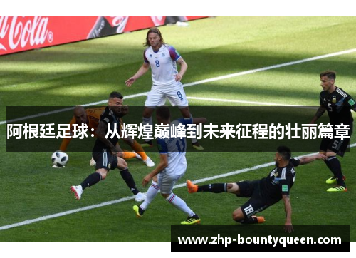 阿根廷足球:从辉煌巅峰到未来征程的壮丽篇章 阿根廷足球:从辉煌巅峰到未来征程的壮丽篇章