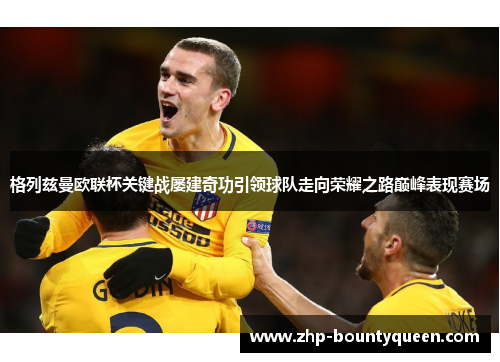 格列兹曼欧联杯关键战屡建奇功引领球队走向荣耀之路巅峰表现赛场